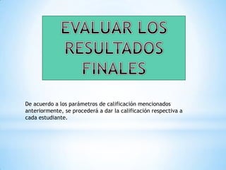EVALUAR LOS RESULTADOS FINALESDe acuerdo a los parámetros de calificación mencionados anteriormente, se procederá a dar la calificación respectiva a cada estudiante.