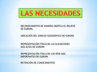 LAS NECESIDADES RECONOCIMIENTO DE MANERA GRÁFICA EL RELIEVE DE EUROPA.UBICACIÓN DEL ESPACIO GEOGRÁFICO DE EUROPAREPRESENTACIÓN FÍSICA DE LAS ELEVACIONES MÁS ALTAS DE EUROPAREPRESENTACIÓN FÍSICA DE LOS RÍOS MÁS IMPORTANTES DE EUROPARETENCIÓN DE CONOCIMIENTOS
