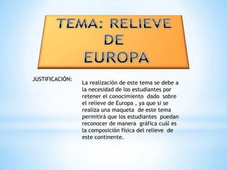 TEMA: RELIEVE DE EUROPAJUSTIFICACIÓN:La realización de este tema se debe a la necesidad de los estudiantes por retener el conocimiento  dado  sobre el relieve de Europa , ya que si se realiza una maqueta  de este tema permitirá que los estudiantes  puedan reconocer de manera  gráfica cuál es la composición física del relieve  de este continente. 
