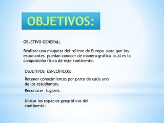 OBJETIVOS:OBJETIVO GENERAL:Realizar una maqueta del relieve de Europa  para que los estudiantes  puedan conocer de manera gráfica  cuál es la composición física de este continente.OBJETIVOS  ESPECÍFICOS:Retener conocimientos por parte de cada uno de los estudiantes.Reconocer  lugares.Ubicar los espacios geográficos del continente.