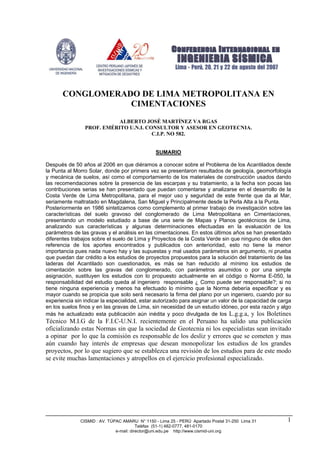 CISMID : AV. TÚPAC AMARU N° 1150 - Lima 25 - PERÚ Apartado Postal 31-250 Lima 31
Teléfax (51-1) 482-0777, 481-0170
e-mail: director@uni.edu.pe http://www.cismid-uni.org
1
CONGLOMERADO DE LIMA METROPOLITANA EN
CIMENTACIONES
ALBERTO JOSÉ MARTÍNEZ VA RGAS
PROF. EMÉRITO U.N.I. CONSULTOR Y ASESOR EN GEOTECNIA.
C.I.P. NO 582.
SUMARIO
Después de 50 años al 2006 en que diéramos a conocer sobre el Problema de los Acantilados desde
la Punta al Morro Solar, donde por primera vez se presentaron resultados de geología, geomorfología
y mecánica de suelos, así como el comportamiento de los materiales de construcción usados dando
las recomendaciones sobre la presencia de las escarpas y su tratamiento, a la fecha son pocas las
contribuciones serias se han presentado que puedan comentarse y analizarse en el desarrollo de la
Costa Verde de Lima Metropolitana, para el mejor uso y seguridad de este frente que da al Mar,
seriamente maltratado en Magdalena, San Miguel y Principalmente desde la Perla Alta a la Punta.
Posteriormente en 1986 sintetizamos como complemento al primer trabajo de investigación sobre las
características del suelo gravoso del conglomerado de Lima Metropolitana en Cimentaciones,
presentando un modelo estudiado a base de una serie de Mapas y Planos geotécnicos de Lima,
analizando sus características y algunas determinaciones efectuadas en la evaluación de los
parámetros de las gravas y el análisis en las cimentaciones. En estos últimos años se han presentado
diferentes trabajos sobre el suelo de Lima y Proyectos de la Costa Verde sin que ninguno de ellos den
referencia de los aportes encontrados y publicados con anterioridad, esto no tiene la menor
importancia pues nada nuevo hay y las supuestas y mal usados parámetros sin argumento, ni prueba
que puedan dar crédito a los estudios de proyectos propuestos para la solución del tratamiento de las
laderas del Acantilado son cuestionados, es más se han reducido al mínimo los estudios de
cimentación sobre las gravas del conglomerado, con parámetros asumidos o por una simple
asignación, sustituyen los estudios con lo propuesto actualmente en el código o Norma E-050, la
responsabilidad del estudio queda al ingeniero responsable ¿ Como puede ser responsable?; si no
tiene ninguna experiencia y menos ha efectuado lo mínimo que la Norma debería especificar y es
mayor cuando se propicia que solo será necesario la firma del plano por un ingeniero, cuando por su
experiencia sin indicar la especialidad, estar autorizado para asignar un valor de la capacidad de carga
en los suelos finos y en las gravas de Lima, sin necesidad de un estudio idóneo, por esta razón y algo
más he actualizado esta publicación aún inédita y poco divulgada de los L.g.g.a, y los Boletines
Técnico M.I.G de la F.I.C-U.N.I. recientemente en el Peruano ha salido una publicación
oficializando estas Normas sin que la sociedad de Geotecnia ni los especialistas sean invitado
a opinar por lo que la comisión es responsable de los desliz y errores que se cometen y mas
aún cuando hay interés de empresas que desean monopolizar los estudios de los grandes
proyectos, por lo que sugiero que se establezca una revisión de los estudios para de este modo
se evite muchas lamentaciones y atropellos en el ejercicio profesional especializado.
 