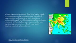 Al contrario que en otros continentes, el interior de Asia está formado
por montañas, mesetas y depresiones estructurales intermedias. El
núcleo montañoso, localizado al sur del centro geométrico del
continente, está integrado por el Himalaya y sus cordilleras asociadas, y
por la meseta del Tíbet. Alrededor de este núcleo central hay cuatro
importantes regiones mesetarias meridional y varias grandes
depresiones estructurales y llanuras fluviales.
http://escolar.com/menuhis.htm
 