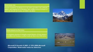 Monte Everest, Asia
El núcleo montañoso, localizado al sur del centro geométrico del continente
asiático, está integrado por el Himalaya. Esta cordillera incluye al Everest, el
punto más elevado del mundo, con 8.850 m de altitud.
Paisaje estepario de Tíbet (Asia)
Un campesino atraviesa la inhóspita meseta tibetana; al fondo destaca
la cordillera del Himalaya. La altitud media de Tíbet es de 4.900 metros.
Microsoft ® Encarta ® 2009. © 1993-2008 Microsoft
Corporation. Reservados todos los derechos.
 