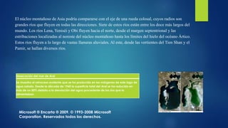 Desecación del mar de Aral
Se muestra el retroceso evidente que se ha producido en las márgenes de este lago de
agua salado. Desde la década de 1960 la superficie total del Aral se ha reducido en
más de un 50% debido a la desviación del agua procedente de los ríos que lo
alimentaban.
El núcleo montañoso de Asia podría compararse con el eje de una rueda colosal, cuyos radios son
grandes ríos que fluyen en todas las direcciones. Siete de estos ríos están entre los doce más largos del
mundo. Los ríos Lena, Yeniséi y Obi fluyen hacia el norte, desde el margen septentrional y las
estribaciones localizadas al noreste del núcleo montañoso hasta los límites del hielo del océano Ártico.
Estos ríos fluyen a lo largo de vastas llanuras aluviales. Al este, desde las vertientes del Tien Shan y el
Pamir, se hallan diversos ríos.
Microsoft ® Encarta ® 2009. © 1993-2008 Microsoft
Corporation. Reservados todos los derechos.
 