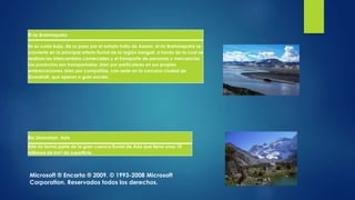 El río Brahmaputra
En su curso bajo, da su paso por el estado indio de Assam, el río Brahmaputra se
convierte en la principal arteria fluvial de la región bengalí, a través de la cual se
realizan los intercambios comerciales y el transporte de personas y mercancías.
Los productos son transportados, bien por particulares en sus propias
embarcaciones, bien por compañías, con sede en la cercana ciudad de
Guwahati, que operan a gran escala.
Río Zeravshan, Asia
Este río forma parte de la gran cuenca fluvial de Asia que tiene unos 10
millones de km2 de superficie.
Microsoft ® Encarta ® 2009. © 1993-2008 Microsoft
Corporation. Reservados todos los derechos.
 