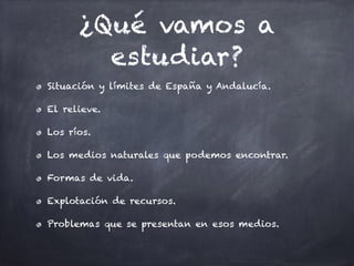 ¿Qué vamos a
estudiar?
Situación y límites de España y Andalucía.
El relieve.
Los ríos.
Los medios naturales que podemos encontrar.
Formas de vida.
Explotación de recursos.
Problemas que se presentan en esos medios.
 