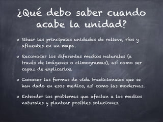 ¿Qué debo saber cuando
acabe la unidad?
Situar las principales unidades de relieve, ríos y
afluentes en un mapa.
Reconocer los diferentes medios naturales (a
través de imágenes o climogramas), así como ser
capaz de explicarlos.
Conocer las formas de vida tradicionales que se
han dado en esos medios, así como las modernas.
Entender los problemas que afectan a los medios
naturales y plantear posibles soluciones.
 