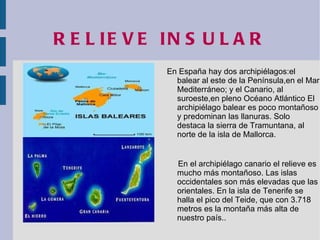 RELIEVE INSULAR En España hay dos archipiélagos:el balear al este de la Península,en el Mar Mediterráneo; y el Canario, al suroeste,en pleno Océano Atlántico El archipiélago balear es poco montañoso y predominan las llanuras. Solo destaca la sierra de Tramuntana, al norte de la isla de Mallorca. En el archipiélago canario el relieve es mucho más montañoso. Las islas occidentales son más elevadas que las orientales. En la isla de Tenerife se halla el pico del Teide, que con 3.718 metros es la montaña más alta de nuestro país.. 