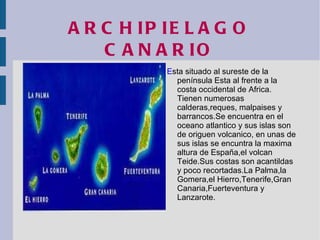 ARCHIPIELAGO CANARIO E sta situado al sureste de la península Esta al frente a la costa occidental de Africa. Tienen numerosas calderas,reques, malpaises y barrancos.Se encuentra en el oceano atlantico y sus islas son de origuen volcanico, en unas de sus islas se encuntra la maxima altura de España,el volcan Teide.Sus costas son acantildas y poco recortadas.La Palma,la Gomera,el  Hierro ,Tenerife,Gran Canaria,Fuerteventura y Lanzarote. 