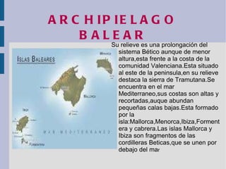 ARCHIPIELAGO BALEAR Su relieve es una prolongación del sistema Bético aunque de menor altura,esta frente a la costa de la comunidad Valenciana.Esta situado al este de la peninsula,en su relieve destaca la sierra de Tramutana.Se encuentra en el mar Mediterraneo,sus costas son altas y recortadas,auque abundan pequeñas calas bajas.Esta formado por la isla:Mallorca,Menorca,Ibiza,Formentera y cabrera.Las islas Mallorca y Ibiza son fragmentos de las cordilleras Beticas,que se unen por debajo del ma r 