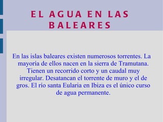 EL AGUA EN LAS BALEARES En las islas baleares existen numerosos torrentes. La mayoría de ellos nacen en la sierra de Tramutana. Tienen un recorrido corto y un caudal muy irregular. Desatancan el torrente de muro y el de gros. El río santa Eularia en Ibiza es el único curso de agua permanente. 