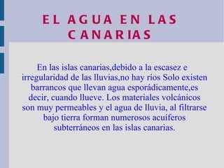 EL AGUA EN LAS CANARIAS En las islas canarias,debido a la escasez e irregularidad de las lluvias,no hay ríos Solo existen barrancos que llevan agua esporádicamente,es decir, cuando llueve. Los materiales volcánicos son muy permeables y el agua de lluvia, al filtrarse bajo tierra forman numerosos acuíferos subterráneos en las islas canarias. 