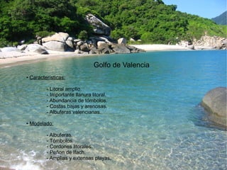 Golfo de Valencia 
● Características: 
- Litoral amplio. 
- Importante llanura litoral. 
- Abundancia de tómbolos. 
- Costas bajas y arenosas. 
- Albuferas valencianas. 
● Modelado: 
- Albuferas. 
- Tómbolos. 
- Cordones litorales. 
- Peñon de Ifach. 
- Amplias y extensas playas. 
 