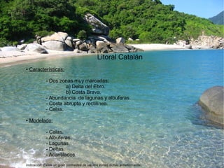 Litoral Catalán 
● Características: 
- Dos zonas muy marcadas: 
a) Delta del Ebro. 
b) Costa Brava. 
- Abundancia de lagunas y albuferas. 
- Costa abrupta y rectilínea. 
- Calas. 
● Modelado: 
- Calas. 
- Albuferas. 
- Lagunas. 
- Deltas. 
- Acantilados. 
Indicación: Existe un gran contrastes de las dos zonas dichas anteriormente. 
 