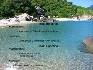 Islas Baleares 
● Características: 
- Alternancia de Calas, Playas y Acantilados. 
● Modelado: 
- Calas, playas y acantilados (Gran contraste). 
Islas Canarias 
● Características: 
- Acantilados volcánicos. 
- Playas amplias. 
● Modelado: 
- Playas y pequeños acantilados. 
 