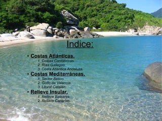 Indice: 
● Costas Atlánticas. 
1. Costas Cantábricas. 
2. Rías Gallegas. 
3. Costa Atlántica Andaluza. 
● Costas Mediterráneas. 
1. Sector Bético. 
2. Golfo de Valencia. 
3. Litoral Catalán. 
● Relieve Insular. 
1. Relieve Baleares. 
2. Reliave Canarias. 
 