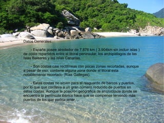 Datos Generales: 
- España posee alrededor de 7.876 km ( 3.904km sin incluir islas ) 
de costa repartidos entre el litoral peninsular, los archipiélagos de las 
Islas Baleares y las Islas Canarias. 
- Son costas casi rectilíneas con pocas zonas recortadas, aunque 
a pesar de eso, contiene alguna zona donde el litoral esta 
notablemente recortado (Rías Gallegas). 
- Estas costas no sirven para el resguardo de barcos y puertos, 
por lo que que conlleva a un gran número reducido de puertos en 
estas costas. Aunque la posición geográfica de encrucijada donde se 
encuentra la península ibérica hace que se compense teniendo más 
puertos de los que podría tener. 
 