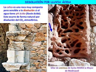 La caliza es una roca muy compacta
pero sensible a la disolución si el
agua tiene pH ácido (lluvia ácida).
Esto ocurre de forma natural por
disolución del CO2 atmosférico.
DISOLUCIÓN POR LLUVIA ÁCIDA
Sillar de arenisca de Santa MARÍA la Mayor
de Medinaceli
 