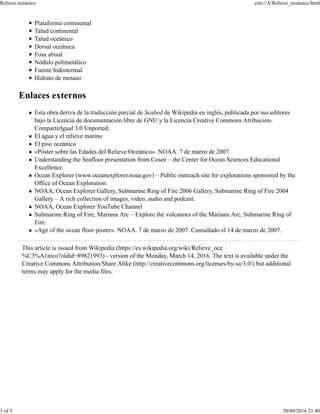Plataforma continental
Talud continental
Talud oceánico
Dorsal oceánica
Fosa abisal
Nódulo polimetálico
Fuente hidrotermal
Hidrato de metano
Enlaces externos
Esta obra deriva de la traducción parcial de Seabed de Wikipedia en inglés, publicada por sus editores
bajo la Licencia de documentación libre de GNU y la Licencia Creative Commons Atribución-
CompartirIgual 3.0 Unported.
El agua y el relieve marino
El piso oceánico
«Póster sobre las Edades del Relieve Oceánico». NOAA. 7 de marzo de 2007.
Understanding the Seafloor presentation from Cosee – the Center for Ocean Sciences Educational
Excellence.
Ocean Explorer (www.oceanexplorer.noaa.gov) – Public outreach site for explorations sponsored by the
Office of Ocean Exploration.
NOAA, Ocean Explorer Gallery, Submarine Ring of Fire 2006 Gallery, Submarine Ring of Fire 2004
Gallery – A rich collection of images, video, audio and podcast.
NOAA, Ocean Explorer YouTube Channel
Submarine Ring of Fire, Mariana Arc – Explore the volcanoes of the Mariana Arc, Submarine Ring of
Fire.
«Age of the ocean floor poster». NOAA. 7 de marzo de 2007. Consultado el 14 de marzo de 2007.
This article is issued from Wikipedia (https://es.wikipedia.org/wiki/Relieve_oce
%C3%A1nico?oldid=89821993) - version of the Monday, March 14, 2016. The text is available under the
Creative Commons Attribution/Share Alike (http://creativecommons.org/licenses/by-sa/3.0/) but additional
terms may apply for the media files.
Relieve oceánico zim://A/Relieve_oceánico.html
3 of 3 20/09/2016 21:40
 