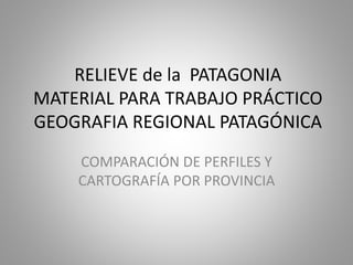RELIEVE de la PATAGONIA
MATERIAL PARA TRABAJO PRÁCTICO
GEOGRAFIA REGIONAL PATAGÓNICA
COMPARACIÓN DE PERFILES Y
CARTOGRAFÍA POR PROVINCIA
 
