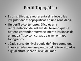 Perfil Topogáfico
• Es un gráfico que representa el relieve o las
irregularidades topográficas en una zona dada.
• Un perfil o corte topográfico es una
representación del relieve del terreno que se
obtiene cortando transversalmente las líneas de
un mapa físico con curvas de nivel, o mapa
topográfico
• . Cada curva de nivel puede definirse como una
línea cerrada que une puntos del relieve situados
a igual altura sobre el nivel del mar.