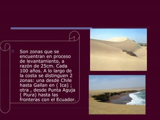  Son zonas que se
encuentran en proceso
de levantamiento, a
razón de 25cm. Cada
100 años. A lo largo de
la costa se distinguen 2
zonas: una desde Chile
hasta Gallan en ( Ica) ;
otra , desde Punta Aguja
( Piura) hasta las
fronteras con el Ecuador.
 