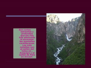 Son cortes
estrechos y
profundos
que los ríos
han efectuado
al atravesar
las montañas
cordilleranas.
Los más
notables son
el cañón del
Colca en ,
Arequipa y el
cañón de Pato
en Ancash
 
