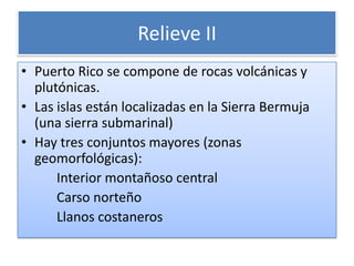 Relieve IIPuerto Rico se compone de rocasvolcánicas y plutónicas.Las islas están localizadas en la Sierra Bermuja (una sierra submarinal)Hay tres conjuntos mayores (zonas geomorfológicas):Interior montañoso central CarsonorteñoLlanos costaneros 