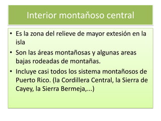 Interior montaňoso centralEs la zona del relievede mayor extesiónen la islaSon las áreas montañosasyalgunas areas bajas rodeadas de montañas. Incluyecasi todos los sistema montañosos de Puerto Rico.(la Cordillera Central, la Sierra de Cayey, la Sierra Bermeja,...)
