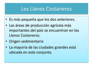 Los Llanos CostanerosEs más pequeňa que los dos anteriores.Las áreas de producción agrícola más importantes del país se encuentranen los Llanos Costaneros. Origen sedimentarioLa mayoría de las ciudades grandes está ubicada en este conjunto.