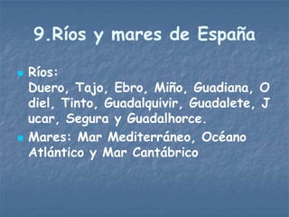 9.Ríos y mares de España

   Ríos:
    Duero, Tajo, Ebro, Miño, Guadiana, O
    diel, Tinto, Guadalquivir, Guadalete, J
    ucar, Segura y Guadalhorce.
   Mares: Mar Mediterráneo, Océano
    Atlántico y Mar Cantábrico
 
