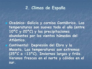 2. Climas de España


   Oceánico: Galicia y cornisa Cantábrica. Las
    temperaturas son suaves todo el año (entre
    10ºC y 20ºC) y las precipitaciones
    abundantes por los vientos húmedos del
    Atlántico.
   Continental: Depresión del Ebro y la
    Meseta. Las temperaturas son extremas
    (25ºC a -13ºC). Inviernos largos y friós.
    Veranos frescos en el norte y cálidos en el
    sur.
 