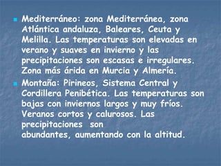    Mediterráneo: zona Mediterránea, zona
    Atlántica andaluza, Baleares, Ceuta y
    Melilla. Las temperaturas son elevadas en
    verano y suaves en invierno y las
    precipitaciones son escasas e irregulares.
    Zona más árida en Murcia y Almería.
   Montaña: Pirineos, Sistema Central y
    Cordillera Penibética. Las temperaturas son
    bajas con inviernos largos y muy fríos.
    Veranos cortos y calurosos. Las
    precipitaciones son
    abundantes, aumentando con la altitud.
 