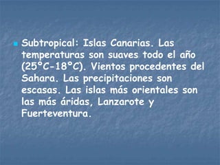    Subtropical: Islas Canarias. Las
    temperaturas son suaves todo el año
    (25ºC-18ºC). Vientos procedentes del
    Sahara. Las precipitaciones son
    escasas. Las islas más orientales son
    las más áridas, Lanzarote y
    Fuerteventura.
 