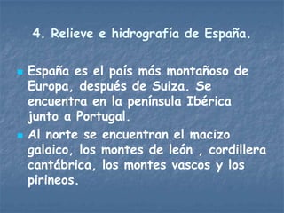 4. Relieve e hidrografía de España.

   España es el país más montañoso de
    Europa, después de Suiza. Se
    encuentra en la península Ibérica
    junto a Portugal.
   Al norte se encuentran el macizo
    galaico, los montes de león , cordillera
    cantábrica, los montes vascos y los
    pirineos.
 
