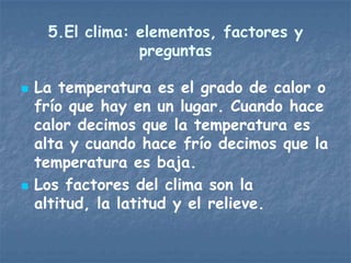 5.El clima: elementos, factores y
                 preguntas

   La temperatura es el grado de calor o
    frío que hay en un lugar. Cuando hace
    calor decimos que la temperatura es
    alta y cuando hace frío decimos que la
    temperatura es baja.
   Los factores del clima son la
    altitud, la latitud y el relieve.
 