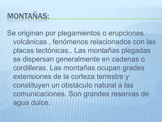 MONTAÑAS:

Se originan por plegamientos o erupciones
 volcánicas , fenómenos relacionados con las
 placas tectónicas.. Las montañas plegadas
 se dispersan generalmente en cadenas o
 cordilleras. Las montañas ocupan grades
 extensiones de la corteza terrestre y
 constituyen un obstáculo natural a las
 comunicaciones. Son grandes reservas de
 agua dulce.
 