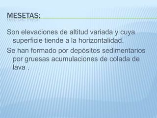 MESETAS:

Son elevaciones de altitud variada y cuya
 superficie tiende a la horizontalidad.
Se han formado por depósitos sedimentarios
 por gruesas acumulaciones de colada de
 lava .
 