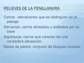 RELIEVES DE LA PENILLANURA

Cerros : elevaciones que se distinguen en el
 paisaje
Serranías: cerros alineados y soldados por su
 base
Asperezas: cerros que carecen de una
 verdadera alineación.
Mares de piedra: conjunto de bloques rocosos.
 