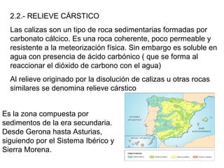 2.2.- RELIEVE CÁRSTICO
Las calizas son un tipo de roca sedimentarias formadas por
carbonato cálcico. Es una roca coherente, poco permeable y
resistente a la meteorización física. Sin embargo es soluble en
agua con presencia de ácido carbónico ( que se forma al
reaccionar el dióxido de carbono con el agua)
Al relieve originado por la disolución de calizas u otras rocas
similares se denomina relieve cárstico
Es la zona compuesta por
sedimentos de la era secundaria.
Desde Gerona hasta Asturias,
siguiendo por el Sistema Ibérico y
Sierra Morena.
 