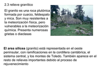 2.3 relieve granítico
El granito es una roca plutónica
formada por cuarzo, feldespato
y mica. Son muy resistentes a
la meteorización física, pero
vulnerables a la meteorización
química. Presenta numerosas
grietas o diaclasas
El area silicea (granito) está representada en el oeste
peninsular, con ramificaciones en la cordillera cantábrica, el
sistema central, y los montes de Toledo. También aparece en el
resto de relieves importantes debido al proceso de
rejuvenecimiento
 