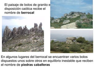 El paisaje de bolos de granito en
disposición caótica recibe el
nombre de berrocal
En algunos lugares del berrocal se encuentran varios bolos
dispuestos unos sobre otros en equilibrio inestable que reciben
el nombre de piedras caballeras
 