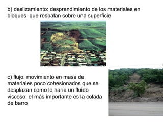 b) deslizamiento: desprendimiento de los materiales en
bloques que resbalan sobre una superficie
c) flujo: movimiento en masa de
materiales poco cohesionados que se
desplazan como lo haría un fluido
viscoso: el más importante es la colada
de barro
 