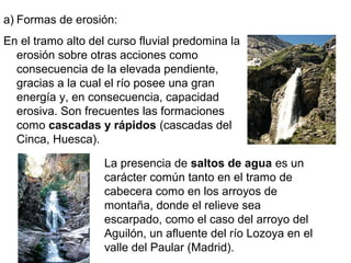 a) Formas de erosión:
En el tramo alto del curso fluvial predomina la
erosión sobre otras acciones como
consecuencia de la elevada pendiente,
gracias a la cual el río posee una gran
energía y, en consecuencia, capacidad
erosiva. Son frecuentes las formaciones
como cascadas y rápidos (cascadas del
Cinca, Huesca).
La presencia de saltos de agua es un
carácter común tanto en el tramo de
cabecera como en los arroyos de
montaña, donde el relieve sea
escarpado, como el caso del arroyo del
Aguilón, un afluente del río Lozoya en el
valle del Paular (Madrid).
 