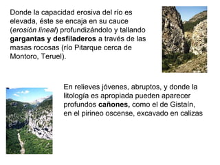 Donde la capacidad erosiva del río es
elevada, éste se encaja en su cauce
(erosión lineal) profundizándolo y tallando
gargantas y desfiladeros a través de las
masas rocosas (río Pitarque cerca de
Montoro, Teruel).
En relieves jóvenes, abruptos, y donde la
litología es apropiada pueden aparecer
profundos cañones, como el de Gistaín,
en el pirineo oscense, excavado en calizas
 