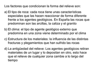 Los factores que condicionan la forma del relieve son:
a) El tipo de roca: cada roca tiene unas características
especiales que las hacen reaccionar de forma diferente
frente a los agentes geológicos. En España las rocas que
predominan son las arcillas, la caliza y el granito
b) El clima: el tipo de agente geológico externo que
predomina en una zona viene determinado por el clima
c) Estructura de los materiales: la influencia de las distintas
fracturas y plegamientos que han sufrido las rocas
d) La antigüedad del relieve: Los agentes geológicos retiran
materiales de un lugar y lo depositan en otro, esto hace
que el relieve de cualquier zona cambie a lo largo del
tiempo
 