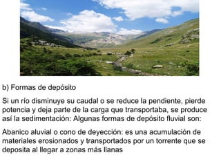 b) Formas de depósito
Si un río disminuye su caudal o se reduce la pendiente, pierde
potencia y deja parte de la carga que transportaba, se produce
así la sedimentación: Algunas formas de depósito fluvial son:
Abanico aluvial o cono de deyección: es una acumulación de
materiales erosionados y transportados por un torrente que se
deposita al llegar a zonas más llanas
 