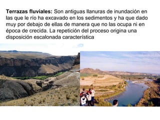 Terrazas fluviales: Son antiguas llanuras de inundación en
las que le río ha excavado en los sedimentos y ha que dado
muy por debajo de ellas de manera que no las ocupa ni en
época de crecida. La repetición del proceso origina una
disposición escalonada característica
 