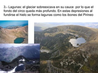 3.- Lagunas: el glaciar sobreexcava en su cauce por lo que el
fondo del circo queda más profundo. En estas depresiones al
fundirse el hielo se forma lagunas como los ibones del Pirineo
 