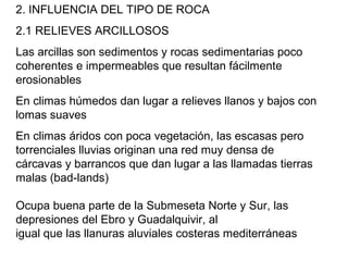 2. INFLUENCIA DEL TIPO DE ROCA
2.1 RELIEVES ARCILLOSOS
Las arcillas son sedimentos y rocas sedimentarias poco
coherentes e impermeables que resultan fácilmente
erosionables
En climas húmedos dan lugar a relieves llanos y bajos con
lomas suaves
En climas áridos con poca vegetación, las escasas pero
torrenciales lluvias originan una red muy densa de
cárcavas y barrancos que dan lugar a las llamadas tierras
malas (bad-lands)
Ocupa buena parte de la Submeseta Norte y Sur, las
depresiones del Ebro y Guadalquivir, al
igual que las llanuras aluviales costeras mediterráneas
 